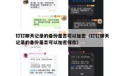 钉钉聊天记录的备份是否可以加密（钉钉聊天记录的备份是否可以加密保存）